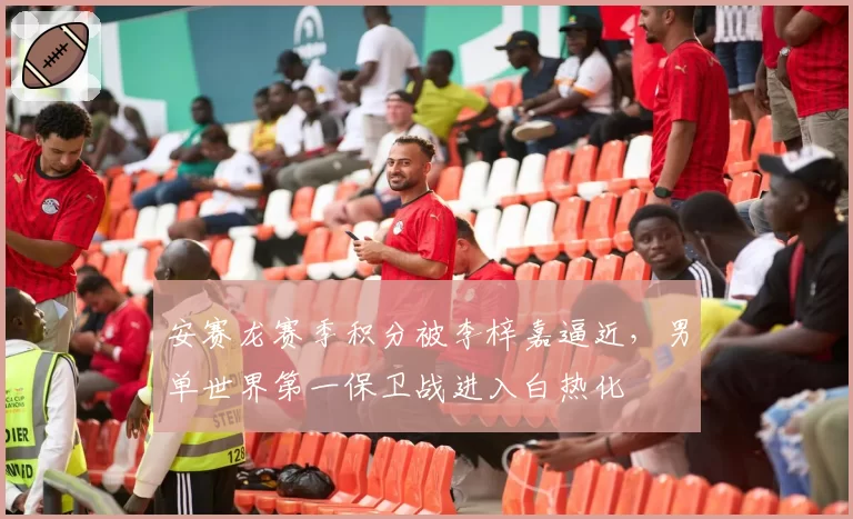 安赛龙赛季积分被李梓嘉逼近，男单世界第一保卫战进入白热化