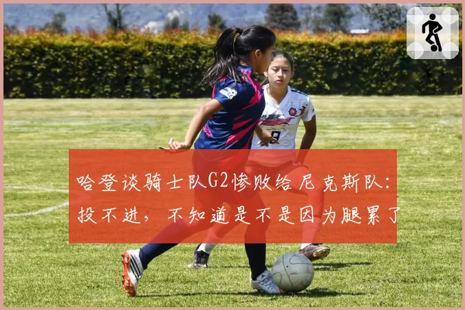 哈登谈骑士队G2惨败给尼克斯队:投不进,不知道是不是因为腿累了
