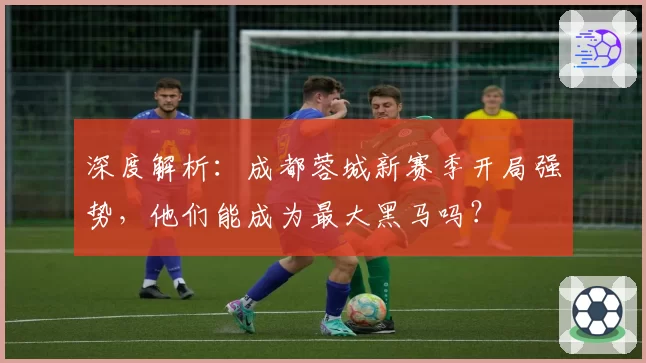 深度解析:成都蓉城新赛季开局强势,他们能成为最大黑马吗?