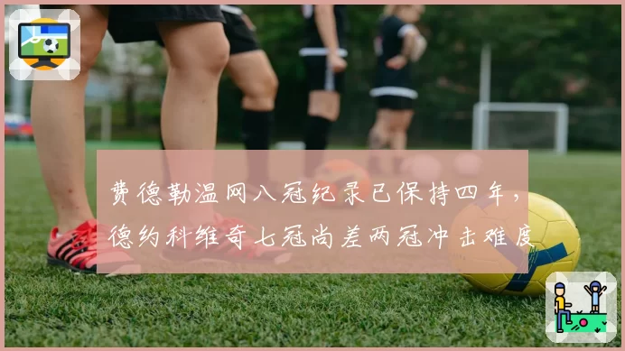 费德勒温网八冠纪录已保持四年,德约科维奇七冠尚差两冠冲击难度几何?
