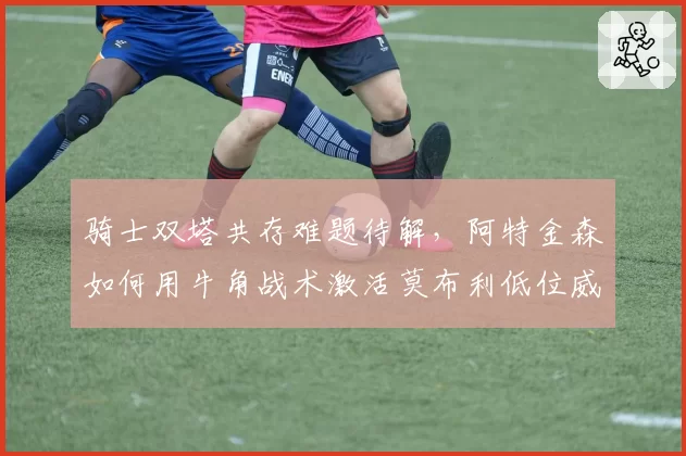 骑士双塔共存难题待解，阿特金森如何用牛角战术激活莫布利低位威胁