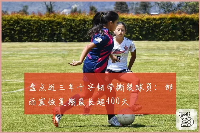 盘点近三年十字韧带撕裂球员:邹雨宸恢复期最长超400天