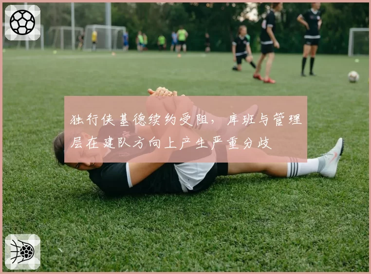 独行侠基德续约受阻，库班与管理层在建队方向上产生严重分歧