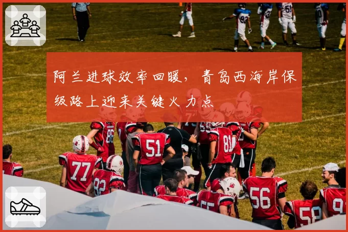 阿兰进球效率回暖,青岛西海岸保级路上迎来关键火力点