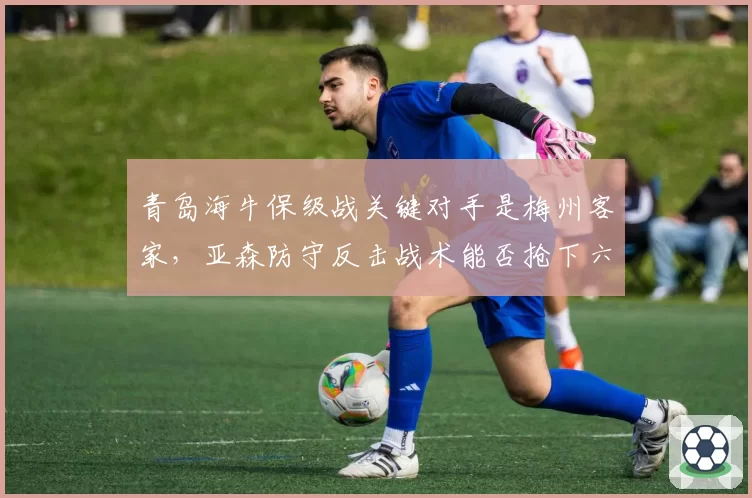 青岛海牛保级战关键对手是梅州客家,亚森防守反击战术能否抢下六分之战?