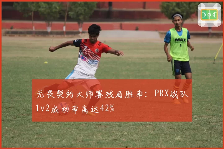 无畏契约大师赛残局胜率：PRX战队1v2成功率高达42%