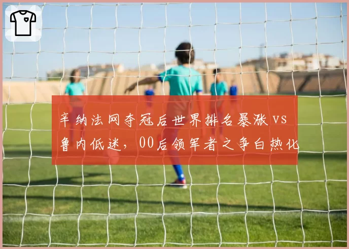 辛纳法网夺冠后世界排名暴涨 vs 鲁内低迷，00后领军者之争白热化