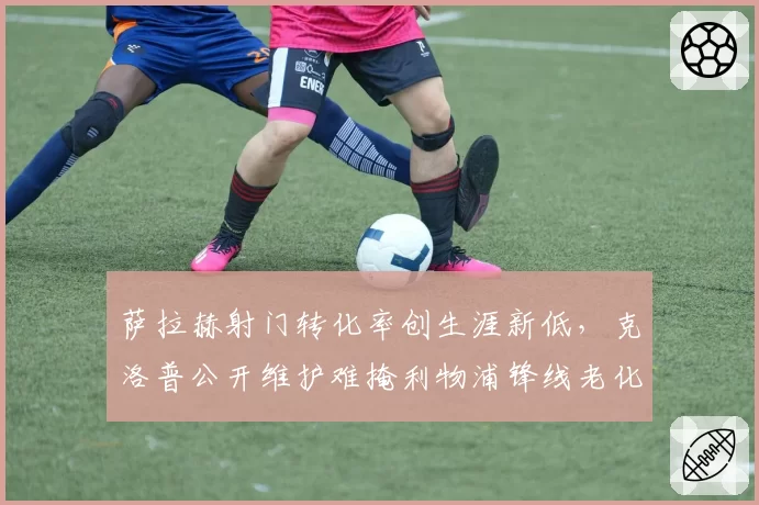 萨拉赫射门转化率创生涯新低，克洛普公开维护难掩利物浦锋线老化困局