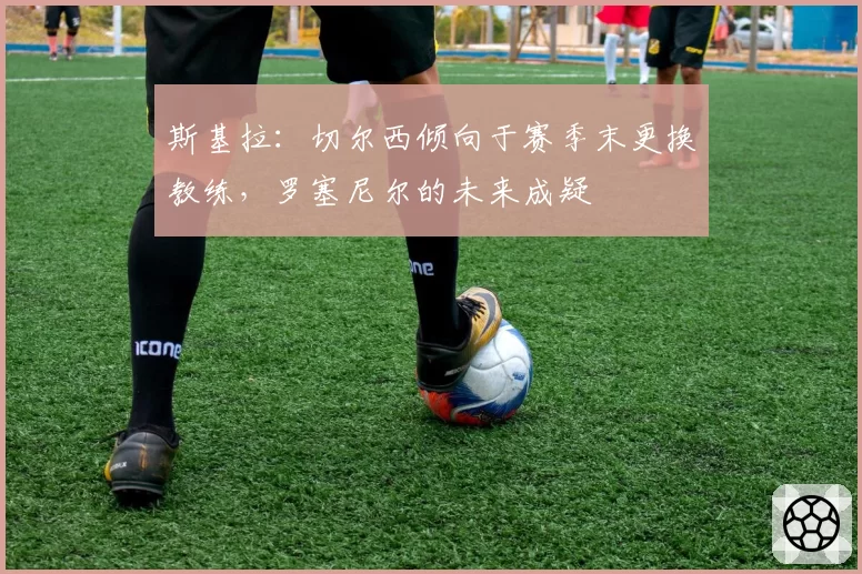 斯基拉：切尔西倾向于赛季末更换教练，罗塞尼尔的未来成疑