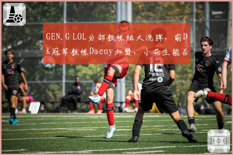GEN.G LOL分部教练组大洗牌,前DK冠军教练Daeny加盟,小花生能否重获战术核心?