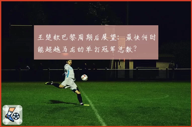 王楚钦巴黎周期后展望：最快何时能超越马龙的单打冠军总数？