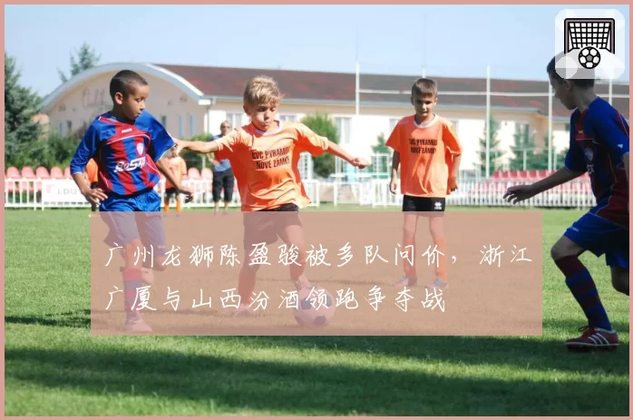 广州龙狮陈盈骏被多队问价,浙江广厦与山西汾酒领跑争夺战