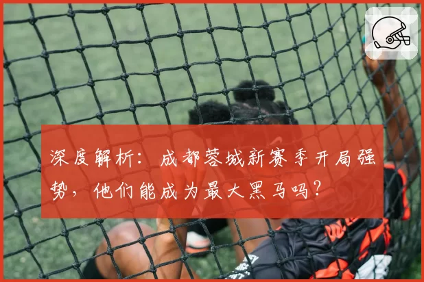 深度解析：成都蓉城新赛季开局强势，他们能成为最大黑马吗？