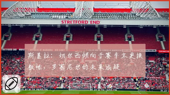 斯基拉：切尔西倾向于赛季末更换教练，罗塞尼尔的未来成疑