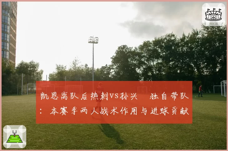 凯恩离队后热刺vs孙兴慜独自带队：本赛季两人战术作用与进球贡献深度剖析