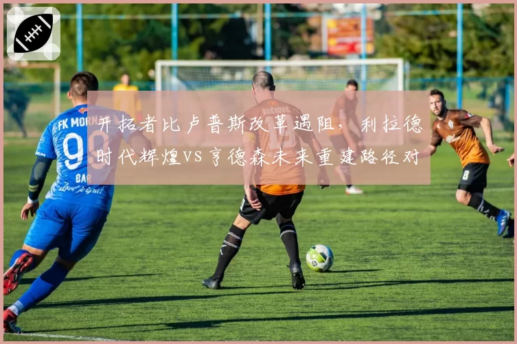 开拓者比卢普斯改革遇阻，利拉德时代辉煌vs亨德森未来重建路径对比