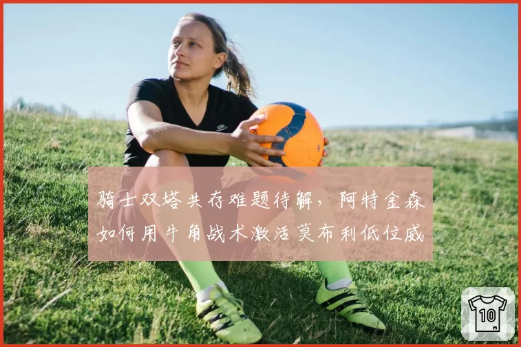 骑士双塔共存难题待解，阿特金森如何用牛角战术激活莫布利低位威胁