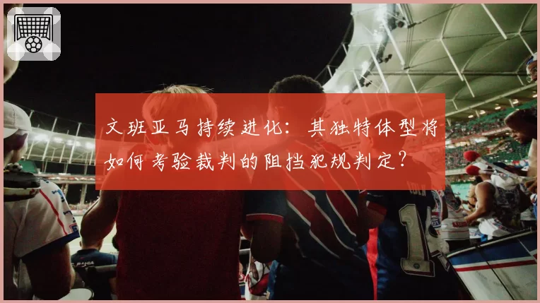 文班亚马持续进化：其独特体型将如何考验裁判的阻挡犯规判定？
