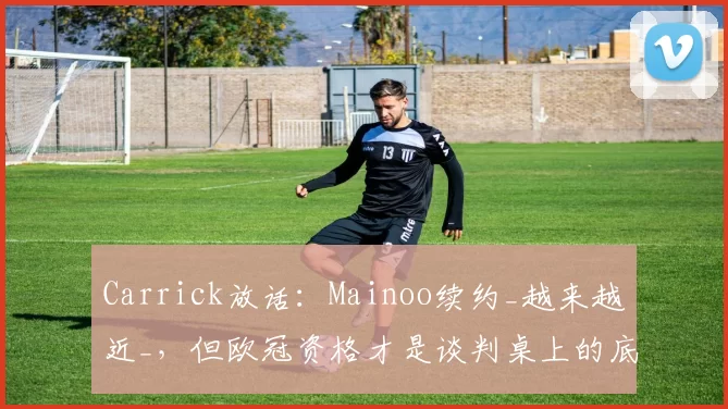 Carrick放话:Mainoo续约_越来越近_,但欧冠资格才是谈判桌上的底牌