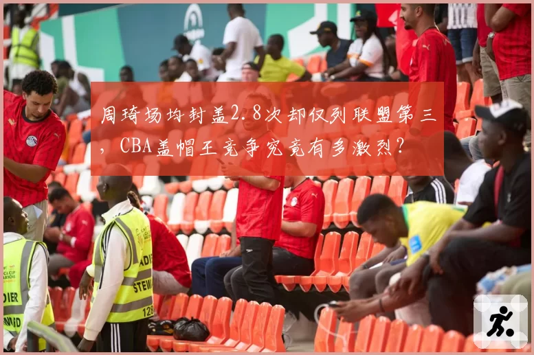 周琦场均封盖2.8次却仅列联盟第三，CBA盖帽王竞争究竟有多激烈？