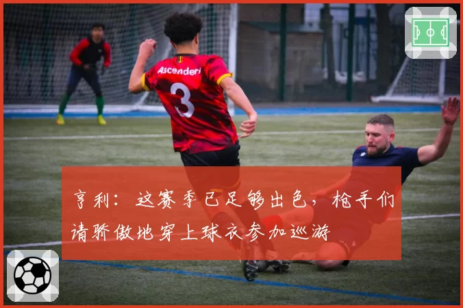 亨利：这赛季已足够出色，枪手们请骄傲地穿上球衣参加巡游