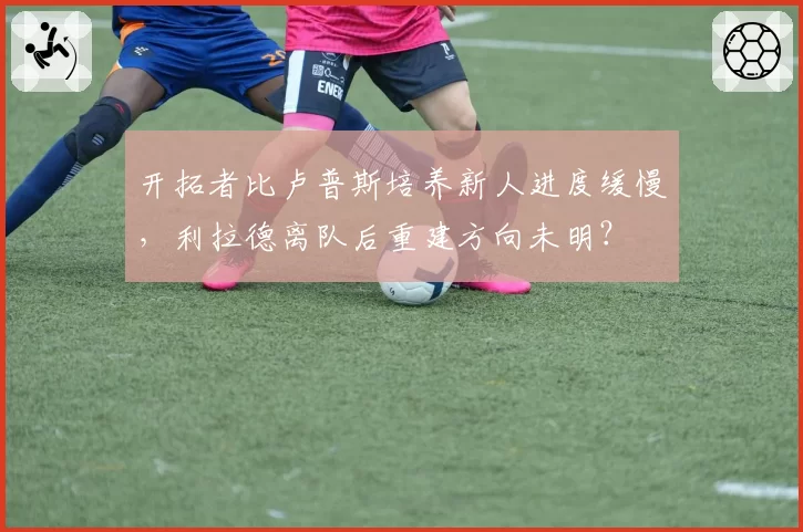开拓者比卢普斯培养新人进度缓慢，利拉德离队后重建方向未明？
