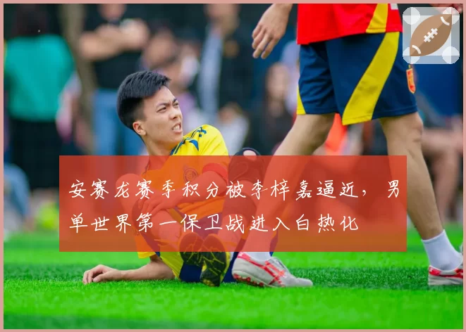 安赛龙赛季积分被李梓嘉逼近，男单世界第一保卫战进入白热化