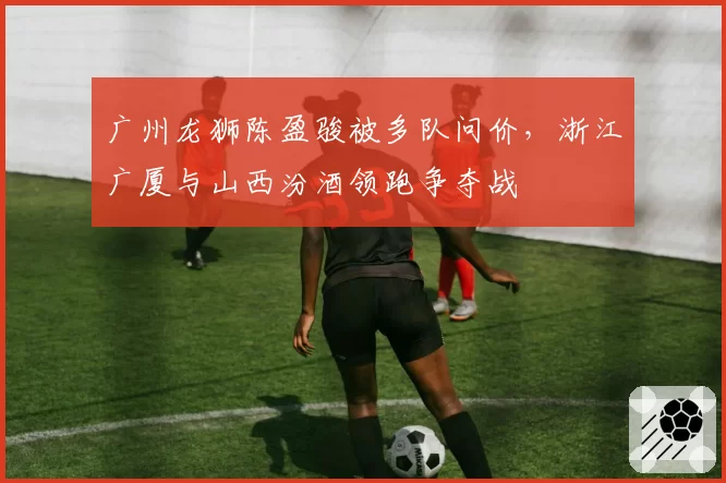 广州龙狮陈盈骏被多队问价,浙江广厦与山西汾酒领跑争夺战