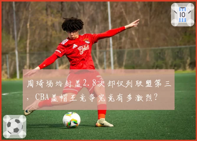 周琦场均封盖2.8次却仅列联盟第三，CBA盖帽王竞争究竟有多激烈？