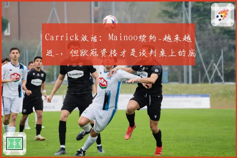Carrick放话:Mainoo续约_越来越近_,但欧冠资格才是谈判桌上的底牌