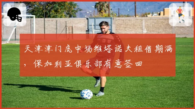 天津津门虎中场维塔诺夫租借期满，保加利亚俱乐部有意签回