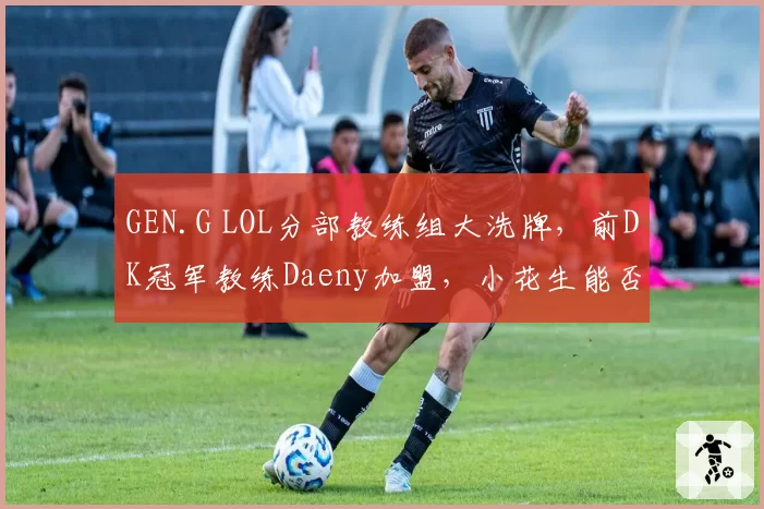 GEN.G LOL分部教练组大洗牌,前DK冠军教练Daeny加盟,小花生能否重获战术核心?