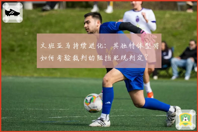 文班亚马持续进化：其独特体型将如何考验裁判的阻挡犯规判定？